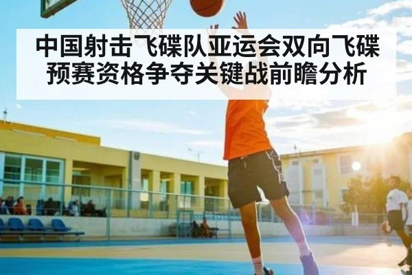 中国射击飞碟队亚运会双向飞碟预赛资格争夺关键战前瞻分析