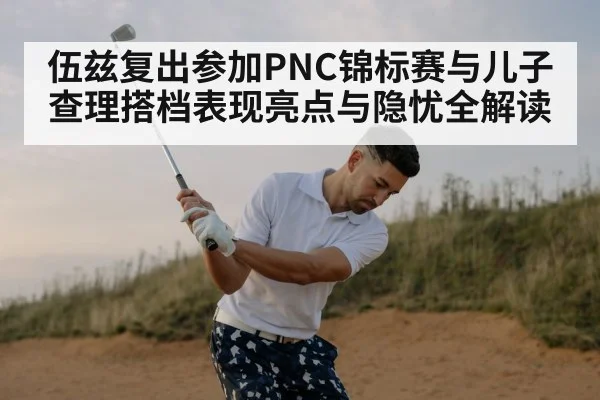 伍兹复出参加PNC锦标赛与儿子查理搭档表现亮点与隐忧全解读