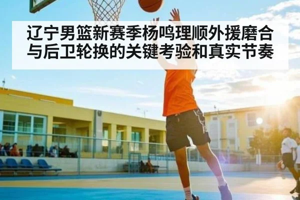 辽宁男篮新赛季杨鸣理顺外援磨合与后卫轮换的关键考验和真实节奏